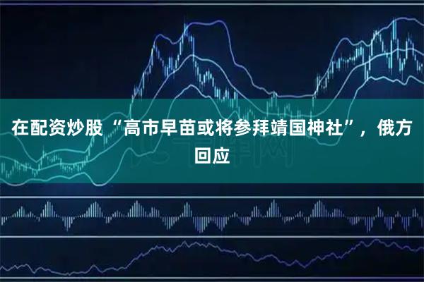 在配资炒股 “高市早苗或将参拜靖国神社”，俄方回应