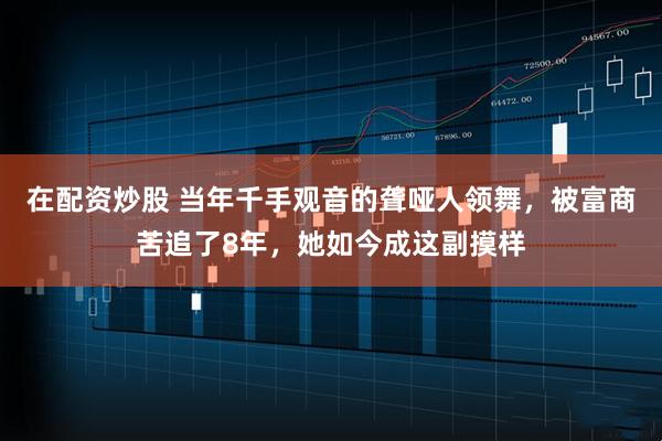 在配资炒股 当年千手观音的聋哑人领舞，被富商苦追了8年，她如今成这副摸样