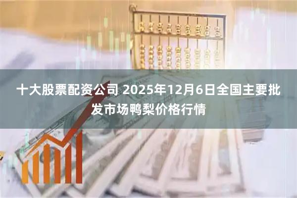 十大股票配资公司 2025年12月6日全国主要批发市场鸭梨价格行情
