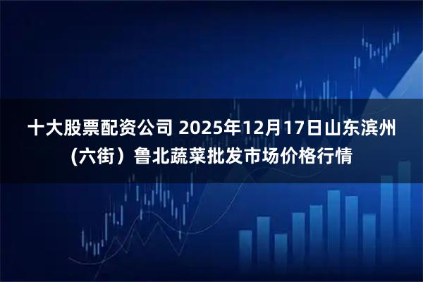 十大股票配资公司 2025年12月17日山东滨州(六街）鲁北蔬菜批发市场价格行情