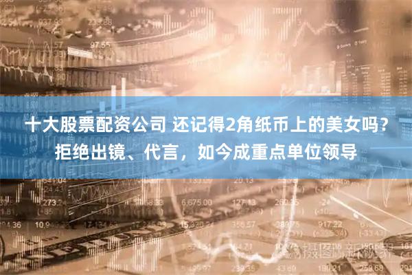 十大股票配资公司 还记得2角纸币上的美女吗?拒绝出镜、代言,如今成重点单位领导