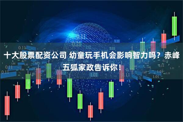 十大股票配资公司 幼童玩手机会影响智力吗？赤峰五狐家政告诉你！