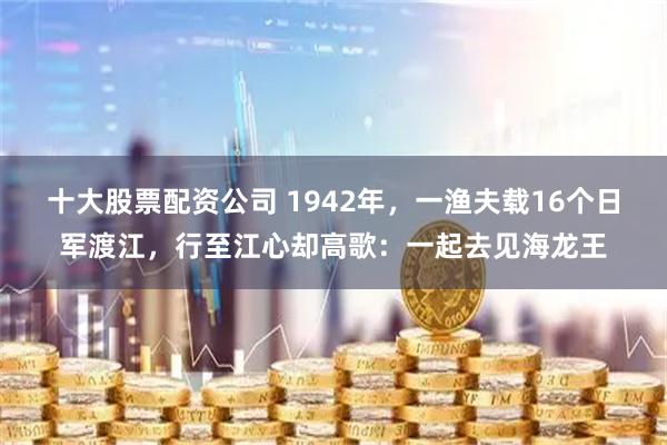 十大股票配资公司 1942年,一渔夫载16个日军渡江,行至江心却高歌:一起去见海龙王