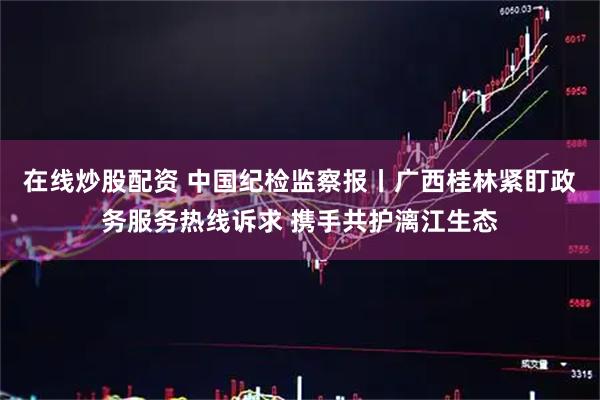 在线炒股配资 中国纪检监察报丨广西桂林紧盯政务服务热线诉求 携手共护漓江生态