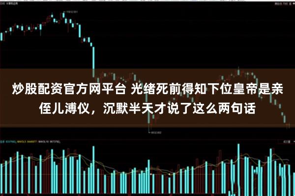 炒股配资官方网平台 光绪死前得知下位皇帝是亲侄儿溥仪，沉默半天才说了这么两句话
