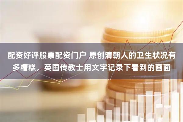 配资好评股票配资门户 原创清朝人的卫生状况有多糟糕,英国传教士用文字记录下看到的画面