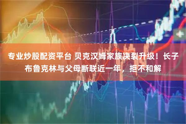 专业炒股配资平台 贝克汉姆家族决裂升级！长子布鲁克林与父母断联近一年，拒不和解