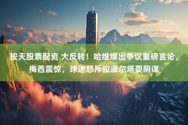按天股票配资 大反转！哈维爆出争议重磅言论，梅西震惊，球迷怒斥拉波尔塔耍阴谋