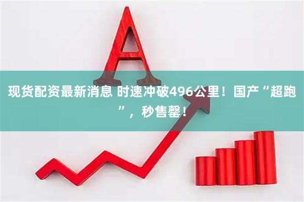 现货配资最新消息 时速冲破496公里！国产“超跑”，秒售罄！