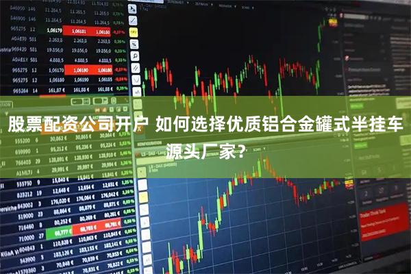 股票配资公司开户 如何选择优质铝合金罐式半挂车源头厂家？