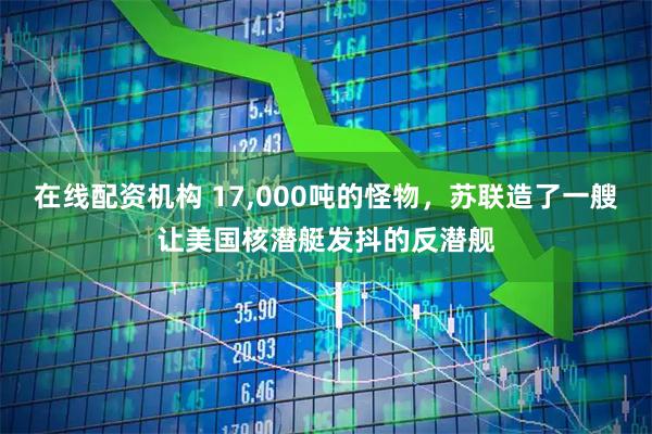 在线配资机构 17,000吨的怪物，苏联造了一艘让美国核潜艇发抖的反潜舰