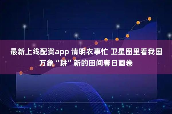 最新上线配资app 清明农事忙 卫星图里看我国万象“耕”新的田间春日画卷
