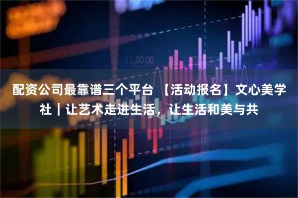 配资公司最靠谱三个平台 【活动报名】文心美学社｜让艺术走进生活，让生活和美与共