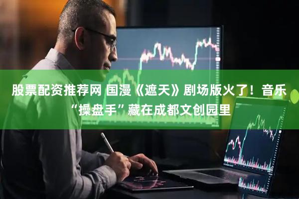 股票配资推荐网 国漫《遮天》剧场版火了！音乐“操盘手”藏在成都文创园里