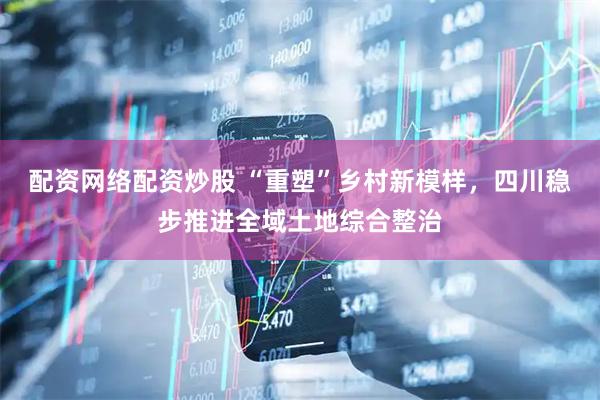 配资网络配资炒股 “重塑”乡村新模样，四川稳步推进全域土地综合整治