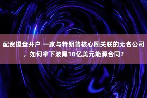 配资操盘开户 一家与特朗普核心圈关联的无名公司，如何拿下波黑10亿美元能源合同？