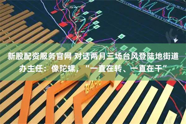 新股配资服务官网 对话两月三场台风登陆地街道办主任:像陀螺,“一直在转、一直在干”