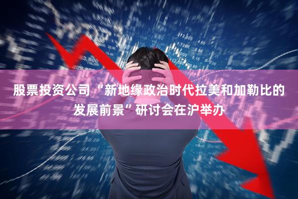 股票投资公司 “新地缘政治时代拉美和加勒比的发展前景”研讨会在沪举办
