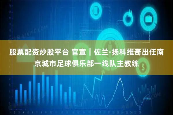 股票配资炒股平台 官宣｜佐兰·扬科维奇出任南京城市足球俱乐部一线队主教练