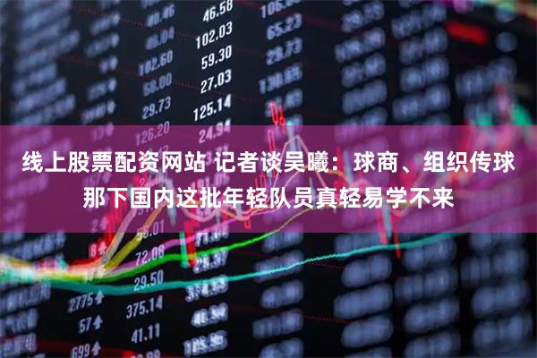 线上股票配资网站 记者谈吴曦：球商、组织传球那下国内这批年轻队员真轻易学不来