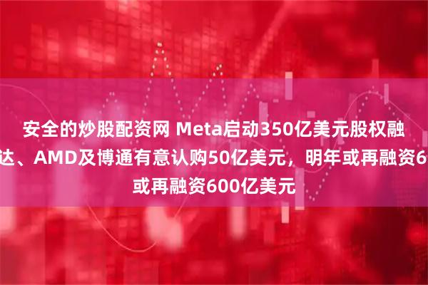 安全的炒股配资网 Meta启动350亿美元股权融资，英伟达、AMD及博通有意认购50亿美元，明年或再融资600亿美元